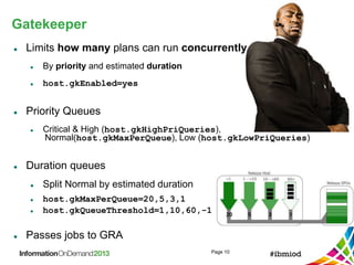 Gatekeeper
Page 10
 Limits how many plans can run concurrently
 By priority and estimated duration
 host.gkEnabled=yes
 Priority Queues
 Critical & High (host.gkHighPriQueries),
Normal(host.gkMaxPerQueue), Low (host.gkLowPriQueries)
 Duration queues
 Split Normal by estimated duration
 host.gkMaxPerQueue=20,5,3,1
 host.gkQueueThreshold=1,10,60,-1
 Passes jobs to GRA
 