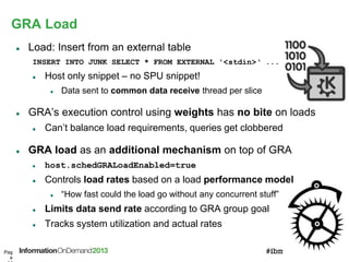 GRA Load
Pag
e
 Load: Insert from an external table
INSERT INTO JUNK SELECT * FROM EXTERNAL '<stdin>‘ ...
 Host only snippet – no SPU snippet!
 Data sent to common data receive thread per slice
 GRA’s execution control using weights has no bite on loads
 Can’t balance load requirements, queries get clobbered
 GRA load as an additional mechanism on top of GRA
 host.schedGRALoadEnabled=true
 Controls load rates based on a load performance model
 “How fast could the load go without any concurrent stuff”
 Limits data send rate according to GRA group goal
 Tracks system utilization and actual rates
 