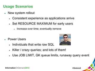 Usage Scenarios
 New system rollout
 Consistent experience as applications arrive
 Set RESOURCE MAXIMUM for early users
 Increase over time; eventually remove
 Power Users
 Individuals that write raw SQL
 Killer / crazy queries; and lots of them!
 Use JOB LIMIT, GK queue limits, runaway query event
 