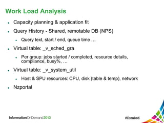 Work Load Analysis
 Capacity planning & application fit
 Query History - Shared, remotable DB (NPS)
 Query text, start / end, queue time …
 Virtual table: _v_sched_gra
 Per group: jobs started / completed, resource details,
compliance, busy%, …
 Virtual table: _v_system_util
 Host & SPU resources: CPU, disk (table & temp), network
 Nzportal
 
