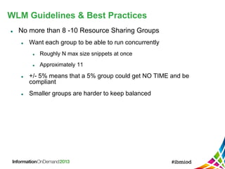 WLM Guidelines & Best Practices
 No more than 8 -10 Resource Sharing Groups
 Want each group to be able to run concurrently
 Roughly N max size snippets at once
 Approximately 11
 +/- 5% means that a 5% group could get NO TIME and be
compliant
 Smaller groups are harder to keep balanced
 