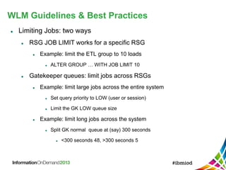 WLM Guidelines & Best Practices
 Limiting Jobs: two ways
 RSG JOB LIMIT works for a specific RSG
 Example: limit the ETL group to 10 loads
 ALTER GROUP … WITH JOB LIMIT 10
 Gatekeeper queues: limit jobs across RSGs
 Example: limit large jobs across the entire system
 Set query priority to LOW (user or session)
 Limit the GK LOW queue size
 Example: limit long jobs across the system
 Split GK normal queue at (say) 300 seconds
 <300 seconds 48, >300 seconds 5
 
