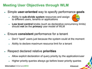 Meeting User Objectives through WLM
 Simple user-oriented way to specify performance goals
 Ability to sub-divide system resources and assign
to different users, tenants or applications
 Low level control knobs (such as declarative concurrency limits)
should not be the primary user model of WLM
 Ensure consistent performance for a tenant
 Don’t “spoil” users just because the system could at the moment
 Ability to declare maximum resource limit for a tenant
 Respect declared relative priorities
 Allow explicit declaration of query priority by the application/user
 Higher priority queries always go before lower priority queries
60%
25%
15%
 