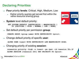 Declaring Priorities
Pag
e 9
 Four priority levels: Critical, High, Medium, Low
 Higher priority queries get served first within the
same resource sharing group
 System level default priority:
SET SYSTEM DEFAULT [DEFPRIORITY | MAXPRIORITY ]
TO [CRITICAL | HIGH | NORMAL | LOW | NONE]
 Set default priority per permission group:
CREATE GROUP <group name> WITH DEFPRIORITY <prio>;
 Change default priority of specific user:
ALTER USER <user> WITH DEFPRIORITY LOW MAXPRIORITY HIGH;
 Changing priority of existing session:
nzsession priority -high –u <user> -pw <pw> -id <session ID>, or
ALTER SESSION [<session ID>] SET PRIORITY TO <prio>;
 