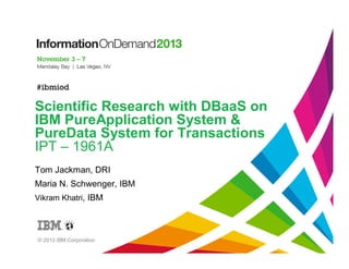 Scientific Research with DBaaS on
IBM PureApplication System &
PureData System for Transactions
IPT – 1961A
Tom Jackman, DRI
Maria N. Schwenger, IBM
Vikram Khatri, IBM

© 2013 IBM Corporation

 