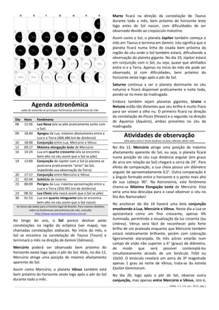 ______________________________________________________________________________________________________________ IODA, v.1, n.6, jun. 2013, pág.2
Agenda astronômica
saiba de antemão os principais fenômenos astronômicos do mês
Ao longo do ano, o Sol parece deslizar pelas
constelações na região da eclíptica (ver mapa), nas
chamadas constelações zodiacais. No início do mês, o
Sol se encontra na constelação de Taurus (Touro) e
terminará o mês na direção de Gemini (Gêmeos).
Mercúrio poderá ser observado bem próximo do
horizonte oeste logo após o pôr do Sol. Aliás, no dia 12,
Mercúrio atinge uma posição de máximo afastamento
aparente do Sol.
Assim como Mercúrio, o planeta Vênus também está
bem próximo do horizonte oeste logo após o pôr do Sol
durante todo o mês.
Marte ficará na direção da constelação de Taurus
durante todo o mês, bem próximo do horizonte leste
logo antes do Sol nascer, com dificuldades de ser
observado devido ao crepúsculo matutino.
Assim como o Sol, o planeta Júpiter também começa o
mês em Taurus e termina em Gemini. Isto significa que o
planeta ficará numa linha de visada bem próxima da
região do céu onde o Sol também estará, dificultando a
observação do planeta gigante. No dia 19, Júpiter estará
em conjunção com o Sol, ou seja, quase que alinhados
entre si e a Terra. Apenas no início do mês ele pode ser
observado, já com dificuldades, bem próximo do
horizonte oeste logo após o pôr do Sol.
Saturno continua a ser o planeta dominante no céu
noturno e ficará disponível praticamente a noite toda,
pondo-se no meio da madrugada.
Embora também sejam planetas gigantes, Urano e
Netuno estão tão distantes que seu brilho é muito fraco
para ser visível a olho nu. O primeiro ficará na direção
da constelação de Pisces (Peixes) e o segundo na direção
de Aquarius (Aquário), ambos presentes no céu da
madrugada.
Atividades de observação
olhe para cima e tente localizar as joias celestes deste mês
No dia 12, Mercúrio atinge uma posição de máximo
afastamento aparente do Sol, ou seja, o planeta ficará
numa posição do céu cuja distância angular (em graus
de arco em relação ao Sol) chegará a cerca de 24°. Para
efeito de comparação, a Lua cheia possui um diâmetro
angular de aproximadamente 0,5°. Outra comparação é
a ângulo formado entre o horizonte e o ponto mais alto
de sua cabeça: 90°. Na Astronomia, este fenômeno
chama-se Máxima Elongação Leste de Mercúrio. Esta
seria uma boa desculpa para o casal observar o céu no
Dia dos Namorados!
No anoitecer do dia 10 haverá uma bela conjunção
envolvendo a Lua, Mercúrio e Vênus. Neste dia a Lua se
apresentará como um fino crescente, apenas 4%
iluminada, permitindo a visualização da luz cinzenta (ou
cinérea). Vênus será fácil de reconhecer pelo forte
brilho de cor prateada enquanto que Mercúrio também
estará relativamente brilhante, porém com coloração
ligeiramente alaranjada. Os três astros estarão num
campo de visão não superior a 6° (graus) de diâmetro,
de modo que será possível contemplá-los
simultaneamente através de um binóculo 7x50 ou
10x50. O binóculo revelará um astro de 3ª magnitude
apenas 1 grau ao norte de Vênus; trata-se da estrela
Epsilon Geminorum.
No dia 20, logo após o pôr do Sol, observe outra
conjunção, mas apenas entre Mercúrio e Vênus, isto é,
Dia Hora Fenômeno
08 12:56 Lua Nova (ela se põe praticamente junto com
o Sol)
09 18:40 Apogeu da Lua, máximo afastamento entre a
Lua e a Terra (406.486 km de distância)
10 18:00 Conjunção entre Lua, Mercúrio e Vênus
12 09:17 Máxima elongação leste de Mercúrio
16 14:24 Lua em quarto crescente (ela se encontra
bem alto no céu assim que o Sol se põe)
19 13:00 Conjunção de Júpiter com o Sol (o planeta se
posiciona praticamente “atrás” do Sol,
impedindo sua observação da Terra)
20 17:17 Conjunção entre Mercúrio e Vênus
21 02:04 Solstício de inverno
23 08:09 Perigeu da Lua, máxima aproximação entre a
Lua e a Terra (356.991 km de distância)
23 08:32 Lua Cheia (ela nasce assim que o Sol se põe)
30 01:53 Lua em quarto minguante (ela se encontra
bem alto no céu assim que o Sol nasce)
As horas são dadas para o horário legal de Brasília. Para maiores detalhes
sobre os fenômenos astronômicos do mês, consulte:
http://www.momentoastronomico.com.br
 