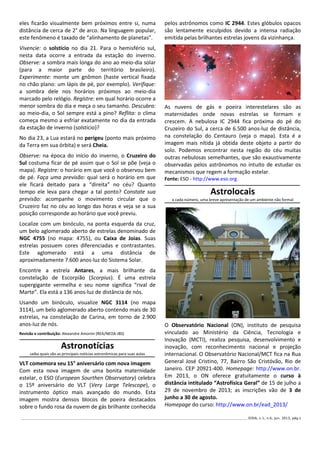 ______________________________________________________________________________________________________________ IODA, v.1, n.6, jun. 2013, pág.3
eles ficarão visualmente bem próximos entre si, numa
distância de cerca de 2° de arco. Na linguagem popular,
este fenômeno é taxado de “alinhamento de planetas”.
Vivencie: o solstício no dia 21. Para o hemisfério sul,
nesta data ocorre a entrada da estação do inverno.
Observe: a sombra mais longa do ano ao meio-dia solar
(para a maior parte do território brasileiro).
Experimente: monte um gnômon (haste vertical fixada
no chão plano: um lápis de pé, por exemplo). Verifique:
a sombra dele nos horários próximos ao meio-dia
marcado pelo relógio. Registre: em qual horário ocorre a
menor sombra do dia e meça o seu tamanho. Descubra:
ao meio-dia, o Sol sempre está a pino? Reflita: o clima
começa mesmo a esfriar exatamente no dia da entrada
da estação de inverno (solstício)?
No dia 23, a Lua estará no perigeu (ponto mais próximo
da Terra em sua órbita) e será Cheia.
Observe: na época do início do inverno, o Cruzeiro do
Sul costuma ficar de pé assim que o Sol se põe (veja o
mapa). Registre: o horário em que você o observou bem
de pé. Faça uma previsão: qual será o horário em que
ele ficará deitado para a “direita” no céu? Quanto
tempo ele leva para chegar a tal ponto? Constate sua
previsão: acompanhe o movimento circular que o
Cruzeiro faz no céu ao longo das horas e veja se a sua
posição corresponde ao horário que você previu.
Localize com um binóculo, na ponta esquerda da cruz,
um belo aglomerado aberto de estrelas denominado de
NGC 4755 (no mapa: 4755), ou Caixa de Joias. Suas
estrelas possuem cores diferenciadas e contrastantes.
Este aglomerado está a uma distância de
aproximadamente 7.600 anos-luz do Sistema Solar.
Encontre a estrela Antares, a mais brilhante da
constelação de Escorpião (Scorpius). É uma estrela
supergigante vermelha e seu nome significa “rival de
Marte”. Ela está a 136 anos-luz de distância de nós.
Usando um binóculo, visualize NGC 3114 (no mapa
3114), um belo aglomerado aberto contendo mais de 30
estrelas, na constelação de Carina, em torno de 2.900
anos-luz de nós.
Revisão e contribuição: Alexandre Amorim (REA/NEOA-JBS)
Astronotícias
saiba quais são as principais notícias astronômicas para suas aulas
VLT comemora seu 15° aniversário com nova imagem
Com esta nova imagem de uma bonita maternidade
estelar, o ESO (European Sourthen Observatory) celebra
o 15º aniversário do VLT (Very Large Telescope), o
instrumento óptico mais avançado do mundo. Esta
imagem mostra densos blocos de poeira destacados
sobre o fundo rosa da nuvem de gás brilhante conhecida
pelos astrônomos como IC 2944. Estes glóbulos opacos
são lentamente esculpidos devido a intensa radiação
emitida pelas brilhantes estrelas jovens da vizinhança.
As nuvens de gás e poeira interestelares são as
maternidades onde novas estrelas se formam e
crescem. A nebulosa IC 2944 fica próxima do pé do
Cruzeiro do Sul, a cerca de 6.500 anos-luz de distância,
na constelação do Centauro (veja o mapa). Esta é a
imagem mais nítida já obtida deste objeto a partir do
solo. Podemos encontrar nesta região do céu muitas
outras nebulosas semelhantes, que são exaustivamente
observadas pelos astrônomos no intuito de estudar os
mecanismos que regem a formação estelar.
Fonte: ESO - http://www.eso.org
Astrolocais
a cada número, uma breve apresentação de um ambiente não formal
O Observatório Nacional (ON), instituto de pesquisa
vinculado ao Ministério da Ciência, Tecnologia e
Inovação (MCTI), realiza pesquisa, desenvolvimento e
inovação, com reconhecimento nacional e projeção
internacional. O Observatório Nacional/MCT fica na Rua
General José Cristino, 77, Bairro São Cristóvão, Rio de
Janeiro. CEP 20921-400. Homepage: http://www.on.br.
Em 2013, o ON oferece gratuitamente o curso à
distância intitulado “Astrofísica Geral” de 15 de julho a
29 de novembro de 2013; as inscrições vão de 3 de
junho a 30 de agosto.
Homepage do curso: http://www.on.br/ead_2013/
 