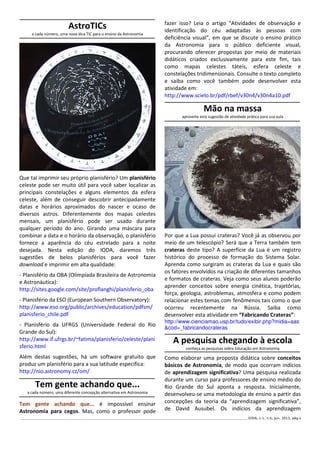 ______________________________________________________________________________________________________________ IODA, v.1, n.6, jun. 2013, pág.4
AstroTICs
a cada número, uma nova dica TIC para o ensino da Astronomia
Que tal imprimir seu próprio planisfério? Um planisfério
celeste pode ser muito útil para você saber localizar as
principais constelações e alguns elementos da esfera
celeste, além de conseguir descobrir antecipadamente
datas e horários aproximados do nascer e ocaso de
diversos astros. Diferentemente dos mapas celestes
mensais, um planisfério pode ser usado durante
qualquer período do ano. Girando uma máscara para
combinar a data e o horário da observação, o planisfério
fornece a aparência do céu estrelado para a noite
desejada. Nesta edição do IODA, daremos três
sugestões de belos planisférios para você fazer
download e imprimir em alta qualidade:
- Planisfério da OBA (Olimpíada Brasileira de Astronomia
e Astronáutica):
http://sites.google.com/site/proflanghi/planisferio_oba
- Planisfério da ESO (European Southern Observatory):
http://www.eso.org/public/archives/education/pdfsm/
planisferio_chile.pdf
- Planisfério da UFRGS (Universidade Federal do Rio
Grande do Sul):
http://www.if.ufrgs.br/~fatima/planisferio/celeste/plani
sferio.html
Além destas sugestões, há um software gratuito que
produz um planisfério para a sua latitude específica:
http://nio.astronomy.cz/om/
Tem gente achando que...
a cada número, uma diferente concepção alternativa em Astronomia
Tem gente achando que... é impossível ensinar
Astronomia para cegos. Mas, como o professor pode
fazer isso? Leia o artigo “Atividades de observação e
identificação do céu adaptadas às pessoas com
deficiência visual”, em que se discute o ensino prático
da Astronomia para o público deficiente visual,
procurando oferecer propostas por meio de materiais
didáticos criados exclusivamente para este fim, tais
como mapas celestes táteis, esfera celeste e
constelações tridimensionais. Consulte o texto completo
e saiba como você também pode desenvolver esta
atividade em:
http://www.scielo.br/pdf/rbef/v30n4/v30n4a10.pdf
Mão na massa
aproveite esta sugestão de atividade prática para sua aula
Por que a Lua possui crateras? Você já as observou por
meio de um telescópio? Será que a Terra também tem
crateras deste tipo? A superfície da Lua é um registro
histórico do processo de formação do Sistema Solar.
Aprenda como surgiram as crateras da Lua e quais são
os fatores envolvidos na criação de diferentes tamanhos
e formatos de crateras. Veja como seus alunos poderão
aprender conceitos sobre energia cinética, trajetórias,
força, geologia, astroblemas, atmosfera e como podem
relacionar estes temas com fenômenos tais como o que
ocorreu recentemente na Rússia. Saiba como
desenvolver esta atividade em “Fabricando Crateras”:
http://www.cienciamao.usp.br/tudo/exibir.php?midia=aas
&cod=_fabricandocrateras
A pesquisa chegando à escola
conheça as pesquisas sobre Educação em Astronomia
Como elaborar uma proposta didática sobre conceitos
básicos de Astronomia, de modo que ocorram indícios
de aprendizagem significativa? Uma pesquisa realizada
durante um curso para professores de ensino médio do
Rio Grande do Sul aponta a resposta. Inicialmente,
desenvolveu-se uma metodologia de ensino a partir das
concepções da teoria da “aprendizagem significativa”,
de David Ausubel. Os indícios da aprendizagem
 