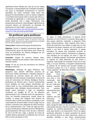 ______________________________________________________________________________________________________________ IODA, v.1, n.6, jun. 2013, pág.5
significativa foram obtidos por meio do uso de mapas
conceituais e representações dos conteúdos estudados,
nos quais os estudantes transpuseram os assuntos
abordados em novos contextos. Saiba como esta
pesquisa foi desenvolvida e como os autores chegaram
a resultados interessantes sobre o prazer pela ciência, a
construção de significado e a valorização do que está
sendo aprendido. Leia o artigo “Astronomia: uma
proposta para promover a aprendizagem significativa de
conceitos básicos de Astronomia na formação de
professores em nível médio”, acessando o link:
http://www.periodicos.ufsc.br/index.php/fisica/article/
view/2175-7941.2013v30n1p104/24488
De professor para professor
a cada edição, um relato de aula ministrada com o tema Astronomia
Atividade realizada no Observatório Didático de Astronomia "Lionel José
Andriatto” (UNESP – Bauru), por um grupo de graduandos junto à disciplina
Ensino de Ciências e Biologia em espaços não formais.
Tema central: Conhecimentos gerais de Astronomia
Objetivos: Discutir e trabalhar ludicamente alguns dos
conhecimentos gerais de Astronomia entre alunos do
curso de Licenciatura em Ciências Biológicas em um
espaço não formal de ensino.
Conteúdos: Origem do universo, Sistema Solar,
planetas, estações do ano, eclipse, marés, fases da Lua e
manchas solares.
Turma: 5º ano do curso de Licenciatura em Ciências
Biológicas (noturno)
Metodologia: Utilização de jogos dinâmicos com
perguntas para abordar diferentes assuntos de
Astronomia (Velha astronômica e Batalha espacial) e
observação de manchas solares por meio de um
telescópio com filtro especial. Inicialmente, os alunos do
curso de Licenciatura em Ciências Biológicas (futuros
professores de Ciências para o Ensino Fundamental)
foram divididos em duas equipes identificadas por
coletes verde ou rosa, confeccionados pelos próprios
responsáveis pela atividade (alunos-monitores). Para
decidir quem começaria o jogo, os estudantes
receberam um bexigão de 50 cm de diâmetro
representando o Sol. O desafio inicial era representar a
Terra, em tamanho proporcional, usando massa de
modelar. A equipe que chegasse mais próxima do
tamanho ideal, usando suas próprias concepções e sem
a permissão de consultar dados, iniciaria o jogo. Para se
verificar o tamanho mais adequado da esfera terrestre,
fez-se, posteriormente, uma “conta de regra de três”,
na qual consideramos o diâmetro do Sol (1.392.684 km),
aproximadamente 109 vezes maior do que o diâmetro
da Terra (12.756 km). Logo, o planeta de massa de
modelar deveria apresentar um diâmetro com cerca de
0,45 cm (cerca de apenas 5 mm).
Os Jogos: 1) Velha astronômica: 9 cadeiras foram
dispostas em 3x3 (3 fileiras e 3 colunas). Nesse jogo, os
dois grupos deveriam responder a perguntas feitas
pelos alunos-monitores. Cada resposta certa dava o
direito de preencher uma cadeira no jogo com um dos
integrantes do grupo; enquanto um erro implicava em
passar a vez para a equipe adversária. A equipe
vencedora foi aquela que preencheu primeiro as
cadeiras em fileiras verticais, horizontais ou diagonais,
com membros de sua equipe, tal como o “jogo da
velha”. 2) Batalha espacial: Inicialmente, posicionamos
as cadeiras em lados diferentes da sala, direito e
esquerdo. Cada equipe foi orientada a ficar em um dos
lados, e os seus membros, a ocuparem aleatoriamente
as cadeiras de tal maneira que ficassem isolados ou
formassem grupos de 2 ou 3 pessoas, constituindo
“naves espaciais” de diferentes tamanhos, semelhante
ao jogo Batalha
Naval. Essas
cadeiras possuíam
uma letra e uma
numeração (por
exemplo, A1, A2,
B1 etc.). Cada time
deveria escolher
um membro-
representante para
que ficasse à
frente das
cadeiras, sem que
observasse a
localização das
naves adversárias.
Após a pergunta sobre um dos assuntos de Astronomia,
cada equipe pensava e discutia a questão e repassava a
resposta ao membro-representante. Cada resposta
certa dava direito a um lançamento (“tiro”) em algum
quadrante adversário. A equipe vencedora foi aquela
que primeiro destruiu as naves adversárias. Dentre as
questões utilizadas e que foram posteriormente
 