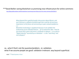 Move beyond the superficial public discussions about Bitcoin, and
you’ll discover a software breakthrough that could be of enormous
importance to the future of commoning on open network platforms.
[..]
Blockchain technology is significant because it can validate the
authenticity of an individual bitcoin … Or to extend this idea: How do
you know that a given document, certificate or dataset — or a vote or
“digital identity” asserted by an individual — is the “real thing” and
not a forgery?
http://blog.p2pfoundation.net/the-blockchain-a-promising-new-infrastructure-for-online-commons/2015/03/12
***David Bollier seeing blockchain as promising new infrastructure for online commons
so.. what if that’s not the question/problem.. ie: validation.
what if we assume people are good. validation irrelevant. way beyond superficial.
note: ***David quotes in blue
 
