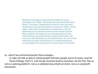 Blockchain technology can help solve this problem by using a
searchable online “ledger” that keeps track of all transactions of all
bitcoins. The ledger is updated about six times an hour, each time
incorporating a new set of transactions known as the “block” into the
ledger. What makes the blockchain so revolutionary is that the
information on it is shared by everyone on the network using the
Bitcoin software. The ledger acts as a kind of permanent record
maintained by a vast distributed peer network, which makes it far
more secure than data kept at a centralized location. You can trust the
authenticity of a given bitcoin because it’s virtually impossible to
corrupt a ledger that is spread across so many nodes in the network.
so ..what if we rechannel/upcycle these energies…
ie: take self-talk as data to 1help people find their people and to 2 leave a trail for
future findings. that’s it. until we get ourselves back to ourselves. do this first: free us.
not as a policing platform. not as a validation/security/trust check. not as a cost/profit
transaction.
 