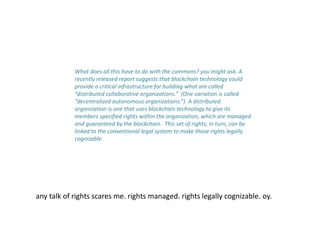 What does all this have to do with the commons? you might ask. A
recently released report suggests that blockchain technology could
provide a critical infrastructure for building what are called
“distributed collaborative organizations.” (One variation is called
“decentralized autonomous organizations.”) A distributed
organization is one that uses blockchain technology to give its
members specified rights within the organization, which are managed
and guaranteed by the blockchain. This set of rights, in turn, can be
linked to the conventional legal system to make those rights legally
cognizable.
any talk of rights scares me. rights managed. rights legally cognizable. oy.
 