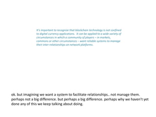 It’s important to recognize that blockchain technology is not confined
to digital currency applications. It can be applied to a wide variety of
circumstances in which a community of players – in markets,
commons or other circumstances – want reliable systems to manage
their inter-relationships on network platforms.
ok. but imagining we want a system to facilitate relationships.. not manage them.
perhaps not a big difference. but perhaps a big difference. perhaps why we haven’t yet
done any of this we keep talking about doing.
 