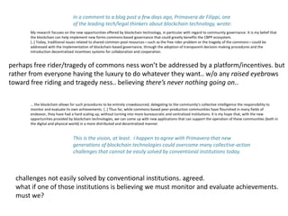 My research focuses on the new opportunities offered by blockchain technology, in particular with regard to community governance. It is my belief that
the blockchain can help implement new forms commons-based governance that could greatly benefits the CBPP ecosystem.
[..] Today, traditional issues related to shared common-pool resources—such as the free rider problem or the tragedy of the commons—could be
addressed with the implementation of blockchain-based governance, through the adoption of transparent decision-making procedures and the
introduction decentralized incentives systems for collaboration and cooperation.
… the blockchain allows for such procedures to be entirely crowdsourced, delegating to the community’s collective intelligence the responsibility to
monitor and evaluate its own achievements. [..] Thus far, while commons-based peer-production communities have flourished in many fields of
endeavor, they have had a hard scaling up, without turning into more bureaucratic and centralized institutions. It is my hope that, with the new
opportunities provided by blockchain technologies, we can come up with new applications that can support the operation of these communities (both in
the digital and physical world) in a more distributed and decentralized manner.
In a comment to a blog post a few days ago, Primavera de Filippi, one
of the leading tech/legal thinkers about blockchain technology, wrote:
This is the vision, at least. I happen to agree with Primavera that new
generations of blockchain technologies could overcome many collective-action
challenges that cannot be easily solved by conventional institutions today.
challenges not easily solved by conventional institutions. agreed.
what if one of those institutions is believing we must monitor and evaluate achievements.
must we?
perhaps free rider/tragedy of commons ness won’t be addressed by a platform/incentives. but
rather from everyone having the luxury to do whatever they want.. w/o any raised eyebrows
toward free riding and tragedy ness.. believing there’s never nothing going on..
 
