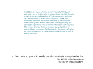 In addition, the trustworthiness of even “reputable” third-party
guarantors can be problematic, as we saw during the 2008 financial
crisis (e.g., the unreliability of the SEC, ratings agencies and other
oversight authorities). Who guards the guards? Blockchain
technology represents an advance over many of the corruptible
institutional systems that we labor under today by providing less-
corruptible algorithmic ways to manage interactions within a group.
(Ah, but how shall the designed-in biases of any algorithms be
assessed by the community that labors under them, especially when
such algorithms cannot be easily understood by the non-techie? A
worthy question!)
no third party. no guards. to worthy question – a simple enough mechanism.
for a deep enough problem.
in an open enough system.
 