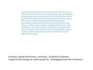 Blockchain systems should not be seen as a magic bullet in the sense
that human wiles and trickery are not going to go away. Yet blockchain
technology does offer more formidable tools for better protecting the
perimeter of the commons and for empowering commoners to decide
their own fate. Imagine a future of distributed collaborative
organizations whose internal relations could be improved through
software-enabled “smart contracts, reliable deliberation and voting
mechanisms, community currencies and other co-operative systems.
Far more versatile and secure than Web 2.0, blockchain-based social
networks could be new infrastructures for commoning at a much
larger scale than today.
contracts, voting mechanisms, currencies.. all become irrelevant.
imagine all the energy we could upcycle by …disengaging from that irrelevancy.
 