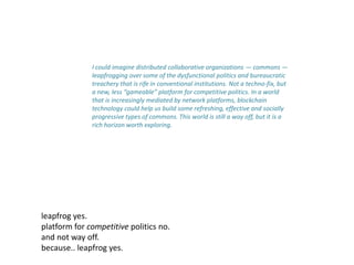 I could imagine distributed collaborative organizations — commons —
leapfrogging over some of the dysfunctional politics and bureaucratic
treachery that is rife in conventional institutions. Not a techno-fix, but
a new, less “gameable” platform for competitive politics. In a world
that is increasingly mediated by network platforms, blockchain
technology could help us build some refreshing, effective and socially
progressive types of commons. This world is still a way off, but it is a
rich horizon worth exploring.
leapfrog yes.
platform for competitive politics no.
and not way off.
because.. leapfrog yes.
 
