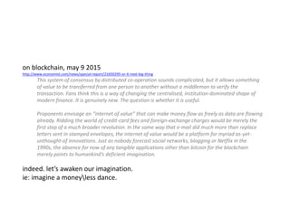 on blockchain, may 9 2015
http://www.economist.com/news/special-report/21650295-or-it-next-big-thing
This system of consensus by distributed co-operation sounds complicated, but it allows something
of value to be transferred from one person to another without a middleman to verify the
transaction. Fans think this is a way of changing the centralised, institution-dominated shape of
modern finance. It is genuinely new. The question is whether it is useful.
Proponents envisage an “internet of value” that can make money flow as freely as data are flowing
already. Ridding the world of credit-card fees and foreign-exchange charges would be merely the
first step of a much broader revolution. In the same way that e-mail did much more than replace
letters sent in stamped envelopes, the internet of value would be a platform for myriad as-yet-
unthought-of innovations. Just as nobody forecast social networks, blogging or Netflix in the
1990s, the absence for now of any tangible applications other than bitcoin for the blockchain
merely points to humankind’s deficient imagination.
indeed. let’s awaken our imagination.
ie: imagine a moneyless dance.
 