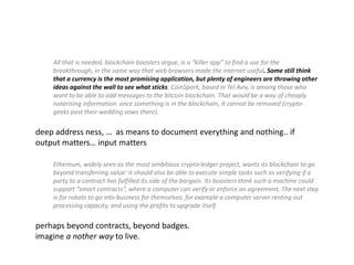 All that is needed, blockchain boosters argue, is a “killer app” to find a use for the
breakthrough, in the same way that web browsers made the internet useful. Some still think
that a currency is the most promising application, but plenty of engineers are throwing other
ideas against the wall to see what sticks. CoinSpark, based in Tel Aviv, is among those who
want to be able to add messages to the bitcoin blockchain. That would be a way of cheaply
notarising information: once something is in the blockchain, it cannot be removed (crypto-
geeks post their wedding vows there).
deep address ness, … as means to document everything and nothing.. if
output matters… input matters
Ethereum, widely seen as the most ambitious crypto-ledger project, wants its blockchain to go
beyond transferring value: it should also be able to execute simple tasks such as verifying if a
party to a contract has fulfilled its side of the bargain. Its boosters think such a machine could
support “smart contracts”, where a computer can verify or enforce an agreement. The next step
is for robots to go into business for themselves, for example a computer server renting out
processing capacity, and using the profits to upgrade itself.
perhaps beyond contracts, beyond badges.
imagine a nother way to live.
 