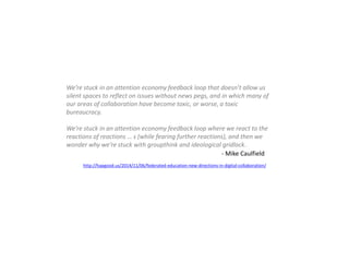 We’re stuck in an attention economy feedback loop that doesn’t allow us
silent spaces to reflect on issues without news pegs, and in which many of
our areas of collaboration have become toxic, or worse, a toxic
bureaucracy.
We’re stuck in an attention economy feedback loop where we react to the
reactions of reactions … s (while fearing further reactions), and then we
wonder why we’re stuck with groupthink and ideological gridlock.
http://hapgood.us/2014/11/06/federated-education-new-directions-in-digital-collaboration/
- Mike Caulfield
 