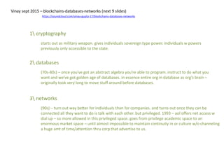 1 cryptography
starts out as military weapon. gives individuals sovereign type power. individuals w powers
previously only accessible to the state.
Vinay sept 2015 – blockchains-databases-networks (next 9 slides)
https://soundcloud.com/vinay-gupta-17/blockchains-databases-networks
2 databases
(70s-80s) – once you’ve got an abstract algebra you’re able to program. instruct to do what you
want and we’ve got golden age of databases. in essence entire org in database as org’s brain –
originally took very long to move stuff around before databases.
3 networks
(90s) – turn out way better for individuals than for companies. and turns out once they can be
connected all they want to do is talk with each other. but privileged. 1993 – aol offers net access w
dial up – so more allowed in this privileged space. goes from privilege academic space to an
enormous market space – until almost impossible to maintain continuity in or culture w/o channeling
a huge amt of time/attention thru corp that advertise to us.
 
