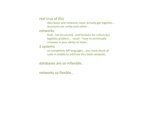 real crux of this
data bases and networks never actually get together…
structures are unlike each other…
networks
fluid.. not structured.. and fantastic for culture but
legibility problem… result – have to continually
innovate in your ability to listen…
2 systems
on completely diff languages… you need chunk of
code in middle to arbitrate thru both networks.
databases are so inflexible..
networks so flexible..
 