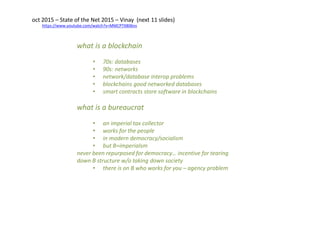 https://www.youtube.com/watch?v=MMCPTX806ns
oct 2015 – State of the Net 2015 – Vinay (next 11 slides)
what is a blockchain
• 70s: databases
• 90s: networks
• network/database interop problems
• blockchains good networked databases
• smart contracts store software in blockchains
what is a bureaucrat
• an imperial tax collector
• works for the people
• in modern democracy/socialism
• but B=imperialsm
never been repurposed for democracy… incentive for tearing
down B structure w/o taking down society
• there is on B who works for you – agency problem
 