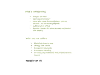what is transparency
• law you can read
• open sessions in court
• name who made decisions (always systems
decision… no one has to get fired)
• public analysis of fact
• learning changes decisions (so need mechanism
that adapts)
what are our options
• blockchain basic income
• identify each citizen
• transparent payments
• transparent spending
• we could fully understand how people use basic
income
radical econ ish
 