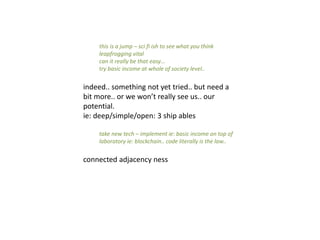 this is a jump – sci fi ish to see what you think
leapfrogging vital
can it really be that easy…
try basic income at whole of society level..
indeed.. something not yet tried.. but need a
bit more.. or we won’t really see us.. our
potential.
ie: deep/simple/open: 3 ship ables
take new tech – implement ie: basic income on top of
laboratory ie: blockchain.. code literally is the law..
connected adjacency ness
 