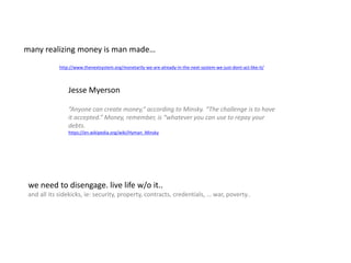 “Anyone can create money,” according to Minsky. “The challenge is to have
it accepted.” Money, remember, is “whatever you can use to repay your
debts.
https://en.wikipedia.org/wiki/Hyman_Minsky
http://www.thenextsystem.org/monetarily-we-are-already-in-the-next-system-we-just-dont-act-like-it/
Jesse Myerson
many realizing money is man made…
we need to disengage. live life w/o it..
and all its sidekicks, ie: security, property, contracts, credentials, … war, poverty..
 