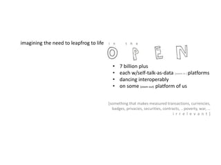 imagining the need to leapfrog to life
• 7 billion plus
• each w/self-talk-as-data (zoom in ) platforms
• dancing interoperably
• on some (zoom out) platform of us
[something that makes measured transactions, currencies,
badges, privacies, securities, contracts, .. poverty, war, …
i r r e l e v a n t ]
 