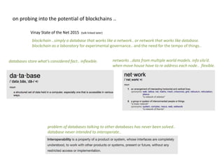 databases store what’s considered fact.. inflexible.
problem of databases talking to other databases has never been solved..
database never intended to interoperate..
networks ..data from multiple world models. info silo’d.
when move house have to re address each node.. flexible.
on probing into the potential of blockchains ..
Vinay State of the Net 2015 (talk linked later)
blockchain ..simply a database that works like a network.. or network that works like database.
blockchain as a laboratory for experimental governance.. and the need for the tempo of things..
 