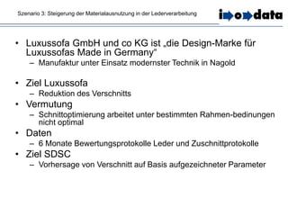 Szenario 3: Steigerung der Materialausnutzung in der Lederverarbeitung
• Luxussofa GmbH und co KG ist „die Design-Marke für
Luxussofas Made in Germany“
– Manufaktur unter Einsatz modernster Technik in Nagold
• Ziel Luxussofa
– Reduktion des Verschnitts
• Vermutung
– Schnittoptimierung arbeitet unter bestimmten Rahmen-bedinungen
nicht optimal
• Daten
– 6 Monate Bewertungsprotokolle Leder und Zuschnittprotokolle
• Ziel SDSC
– Vorhersage von Verschnitt auf Basis aufgezeichneter Parameter
 