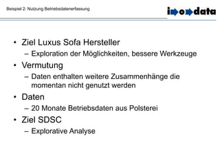 Beispiel 2: Nutzung Betriebsdatenerfassung
• Ziel Luxus Sofa Hersteller
– Exploration der Möglichkeiten, bessere Werkzeuge
• Vermutung
– Daten enthalten weitere Zusammenhänge die
momentan nicht genutzt werden
• Daten
– 20 Monate Betriebsdaten aus Polsterei
• Ziel SDSC
– Explorative Analyse
 