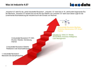Was ist Industrie 4.0?
4
„Industrie 4.0“ steht für die „vierte Industrielle Revolution“. „Industrie 1.0“ meint die im 18. Jahrhundert beginnende Ära
der Mechanik, „Industrie 2.0“ bezieht sich auf die Ära der Elektrik und „Industrie 3.0“ steht nach dieser Logik für die
zunehmende Automatisierung der Industrie durch den Einsatz von Rechner.
1. Industrielle Revolution/
Mechanik/ Die Dampfmaschine
2.Industrielle Revolution/ Elektrik/
Fließband in der Automobilindustrie
3.Industrielle Revolution/ IT/ CNC,
Drucker, Roboter, Vernetzung,
Internet
Industrie 3.2: Web 2.0 / Mobile,
Social Media, Business Intelligence,
Lean Management
4.Industrielle Revolution:Big Data,
Predictive Maintenance, IOT, Smart
Factory
 