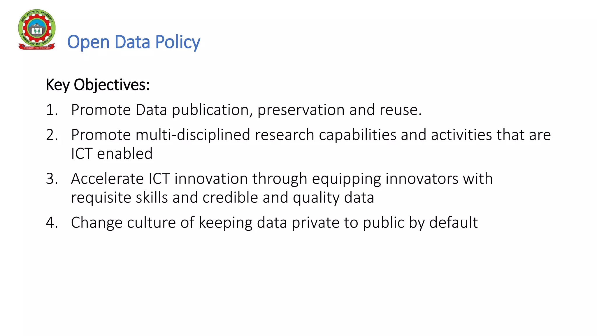 Open Data Policy
Key Objectives:
1. Promote Data publication, preservation and reuse.
2. Promote multi-disciplined research capabilities and activities that are
ICT enabled
3. Accelerate ICT innovation through equipping innovators with
requisite skills and credible and quality data
4. Change culture of keeping data private to public by default
 