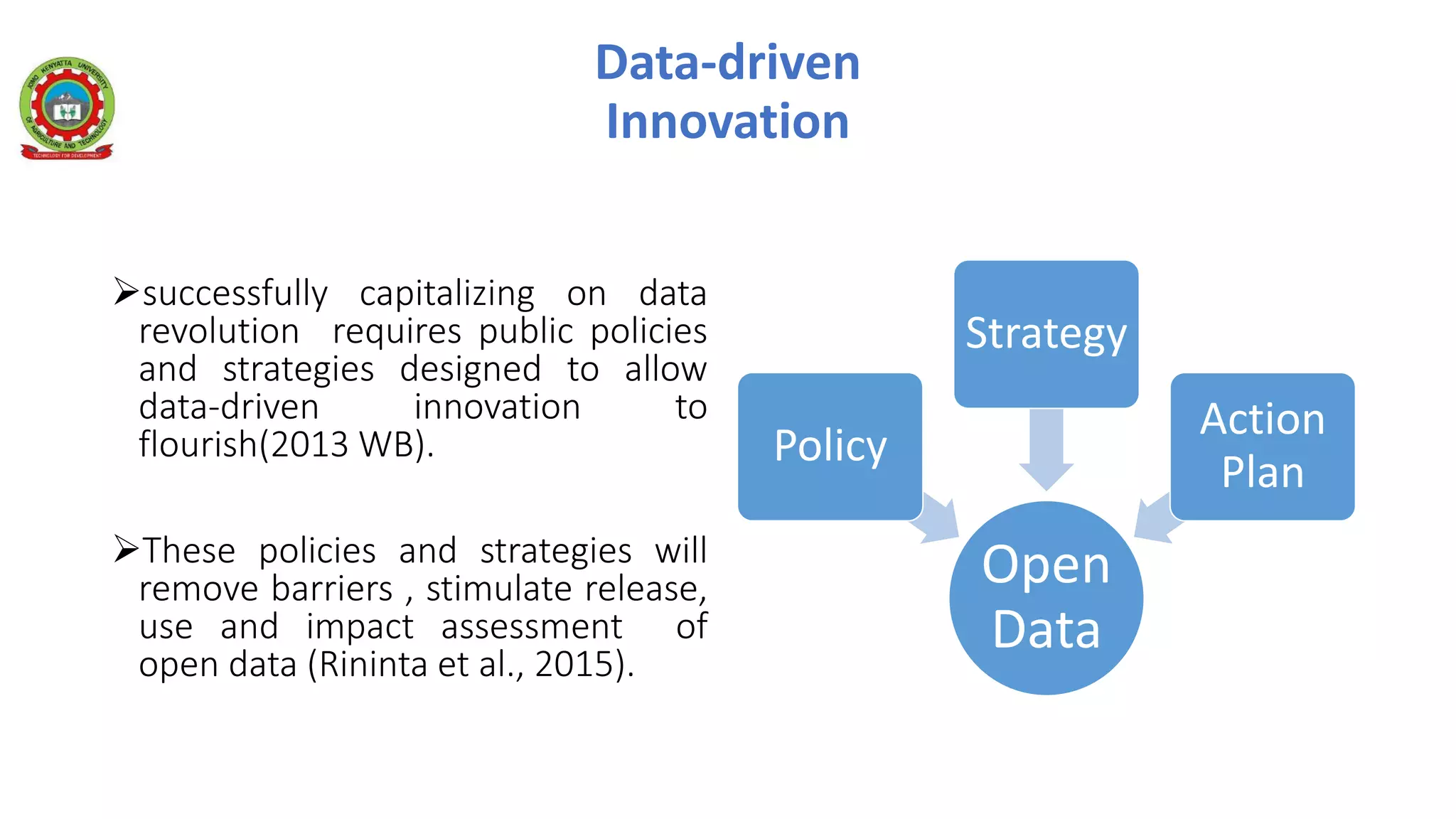 Data-driven
Innovation
successfully capitalizing on data
revolution requires public policies
and strategies designed to allow
data-driven innovation to
flourish(2013 WB).
These policies and strategies will
remove barriers , stimulate release,
use and impact assessment of
open data (Rininta et al., 2015).
Open
Data
Policy
Strategy
Action
Plan
 