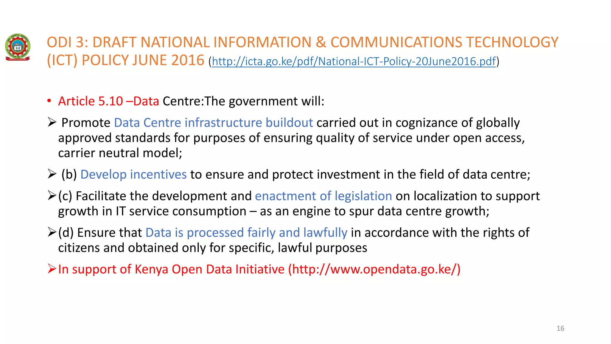 ODI 3: DRAFT NATIONAL INFORMATION & COMMUNICATIONS TECHNOLOGY
(ICT) POLICY JUNE 2016 (http://icta.go.ke/pdf/National-ICT-Policy-20June2016.pdf)
• Article 5.10 –Data Centre:The government will:
 Promote Data Centre infrastructure buildout carried out in cognizance of globally
approved standards for purposes of ensuring quality of service under open access,
carrier neutral model;
 (b) Develop incentives to ensure and protect investment in the field of data centre;
(c) Facilitate the development and enactment of legislation on localization to support
growth in IT service consumption – as an engine to spur data centre growth;
(d) Ensure that Data is processed fairly and lawfully in accordance with the rights of
citizens and obtained only for specific, lawful purposes
In support of Kenya Open Data Initiative (http://www.opendata.go.ke/)
16
 