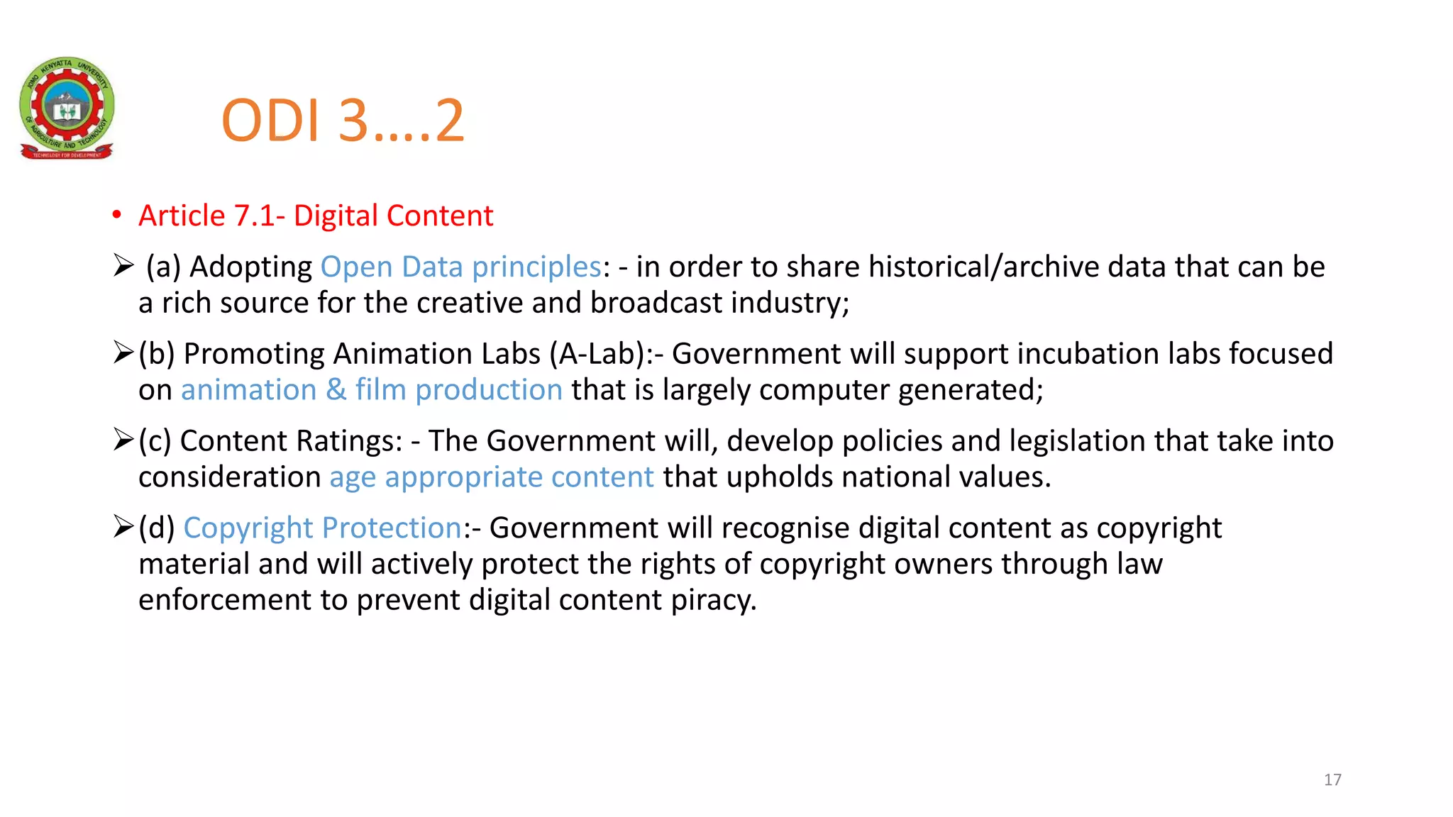 ODI 3….2
• Article 7.1- Digital Content
 (a) Adopting Open Data principles: - in order to share historical/archive data that can be
a rich source for the creative and broadcast industry;
(b) Promoting Animation Labs (A-Lab):- Government will support incubation labs focused
on animation & film production that is largely computer generated;
(c) Content Ratings: - The Government will, develop policies and legislation that take into
consideration age appropriate content that upholds national values.
(d) Copyright Protection:- Government will recognise digital content as copyright
material and will actively protect the rights of copyright owners through law
enforcement to prevent digital content piracy.
17
 