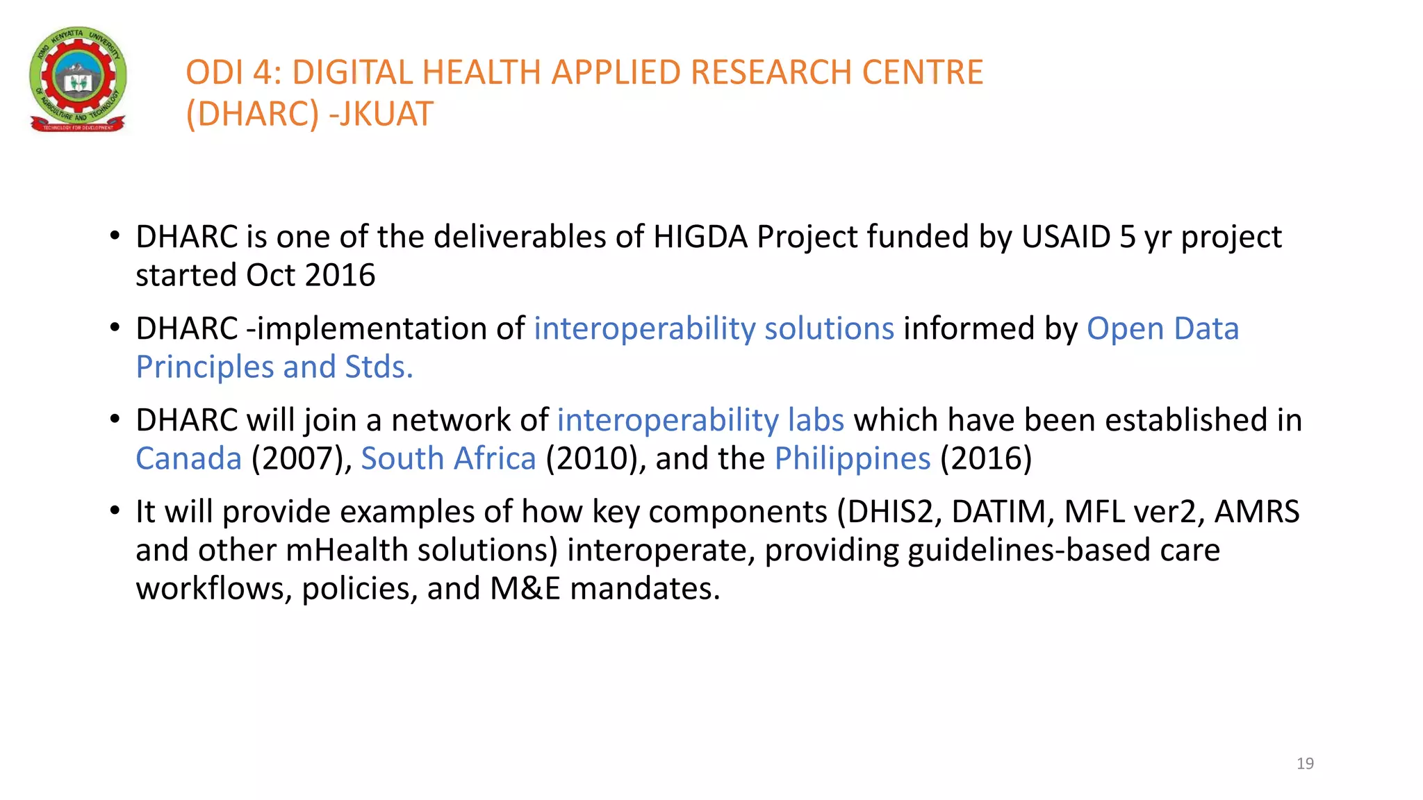 ODI 4: DIGITAL HEALTH APPLIED RESEARCH CENTRE
(DHARC) -JKUAT
• DHARC is one of the deliverables of HIGDA Project funded by USAID 5 yr project
started Oct 2016
• DHARC -implementation of interoperability solutions informed by Open Data
Principles and Stds.
• DHARC will join a network of interoperability labs which have been established in
Canada (2007), South Africa (2010), and the Philippines (2016)
• It will provide examples of how key components (DHIS2, DATIM, MFL ver2, AMRS
and other mHealth solutions) interoperate, providing guidelines-based care
workflows, policies, and M&E mandates.
19
 