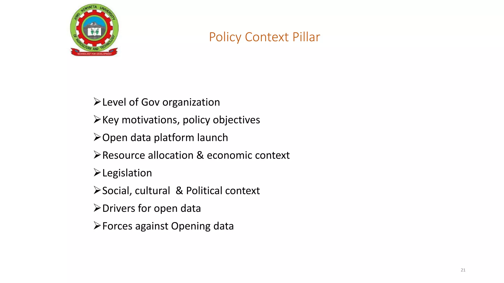 Policy Context Pillar
Key factors include:
Level of Gov organization
Key motivations, policy objectives
Open data platform launch
Resource allocation & economic context
Legislation
Social, cultural & Political context
Drivers for open data
Forces against Opening data
21
 