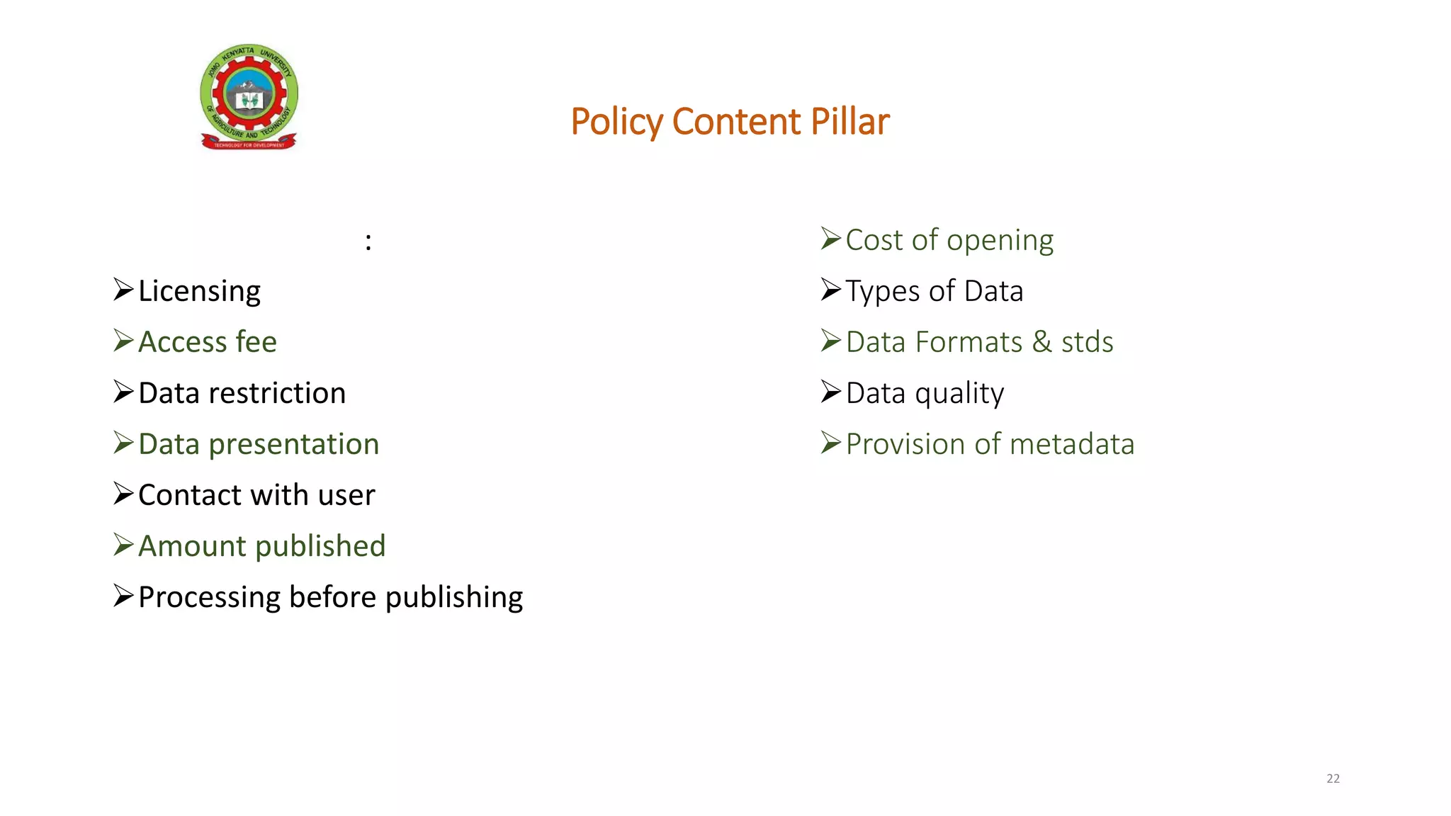 Policy Content Pillar
Key factors include:
Licensing
Access fee
Data restriction
Data presentation
Contact with user
Amount published
Processing before publishing
22
Cost of opening
Types of Data
Data Formats & stds
Data quality
Provision of metadata
 