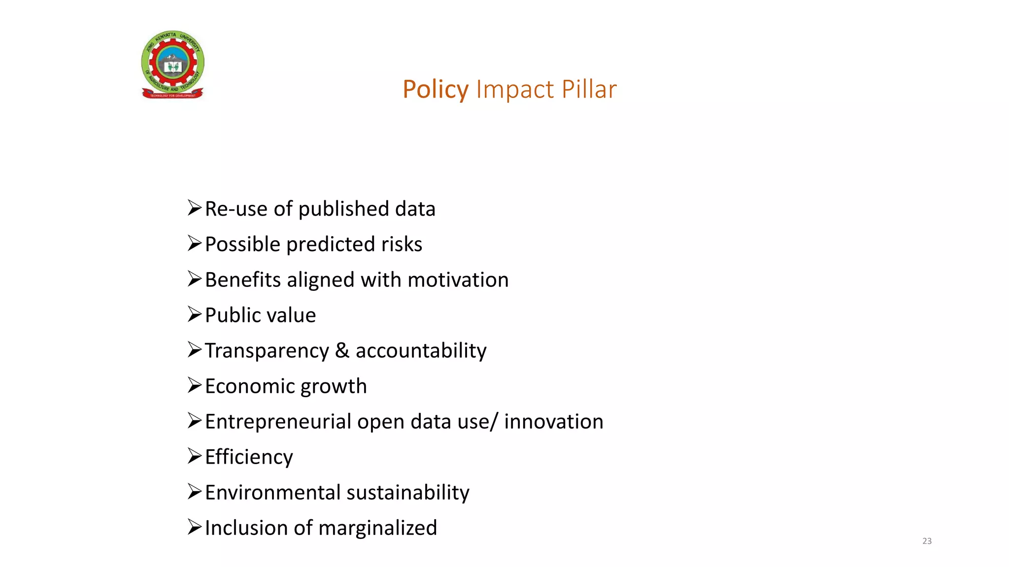 Policy Impact Pillar
Key factors include:
Re-use of published data
Possible predicted risks
Benefits aligned with motivation
Public value
Transparency & accountability
Economic growth
Entrepreneurial open data use/ innovation
Efficiency
Environmental sustainability
Inclusion of marginalized 23
 