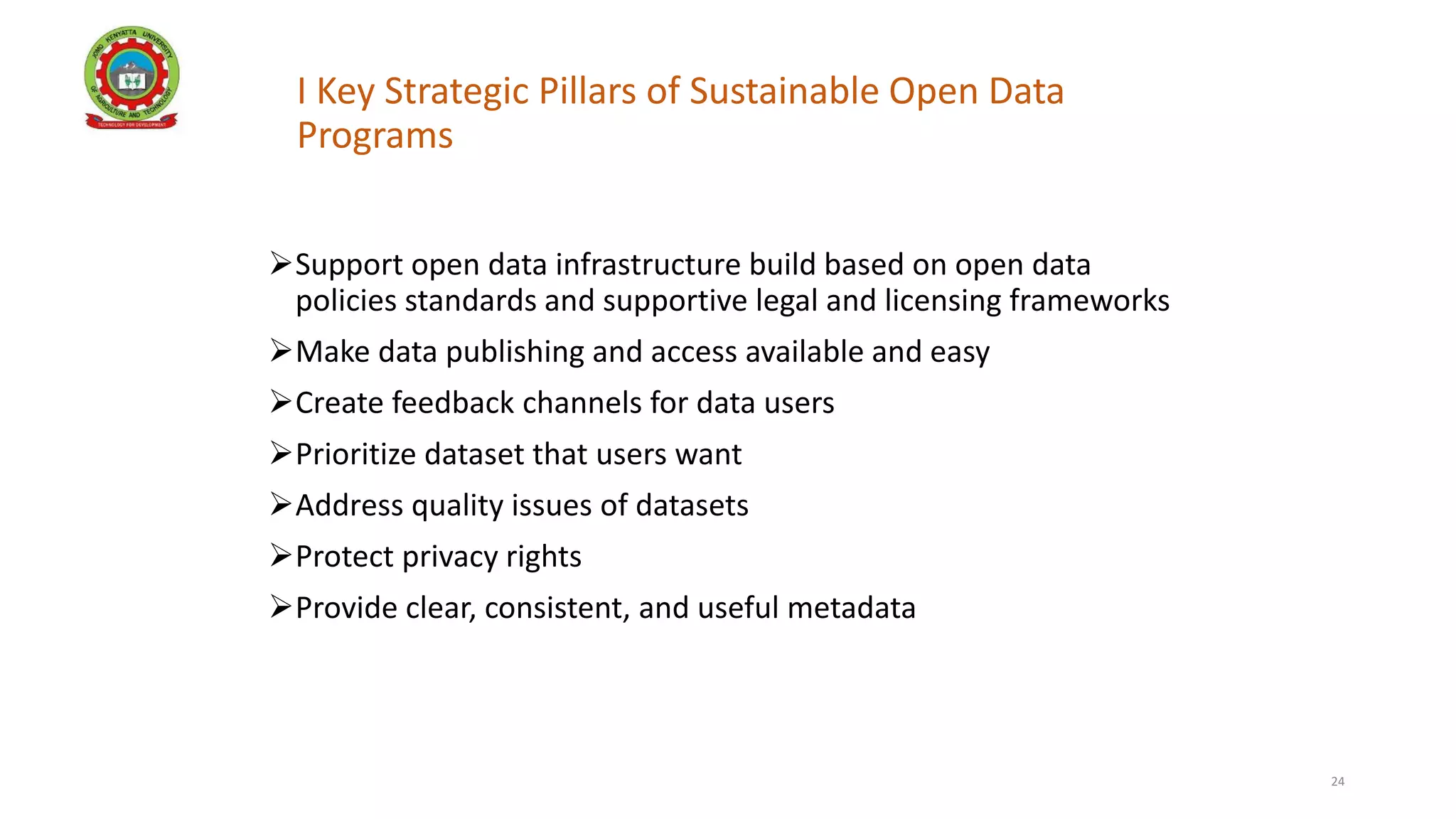 I Key Strategic Pillars of Sustainable Open Data
Programs
Support open data infrastructure build based on open data
policies standards and supportive legal and licensing frameworks
Make data publishing and access available and easy
Create feedback channels for data users
Prioritize dataset that users want
Address quality issues of datasets
Protect privacy rights
Provide clear, consistent, and useful metadata
24
 