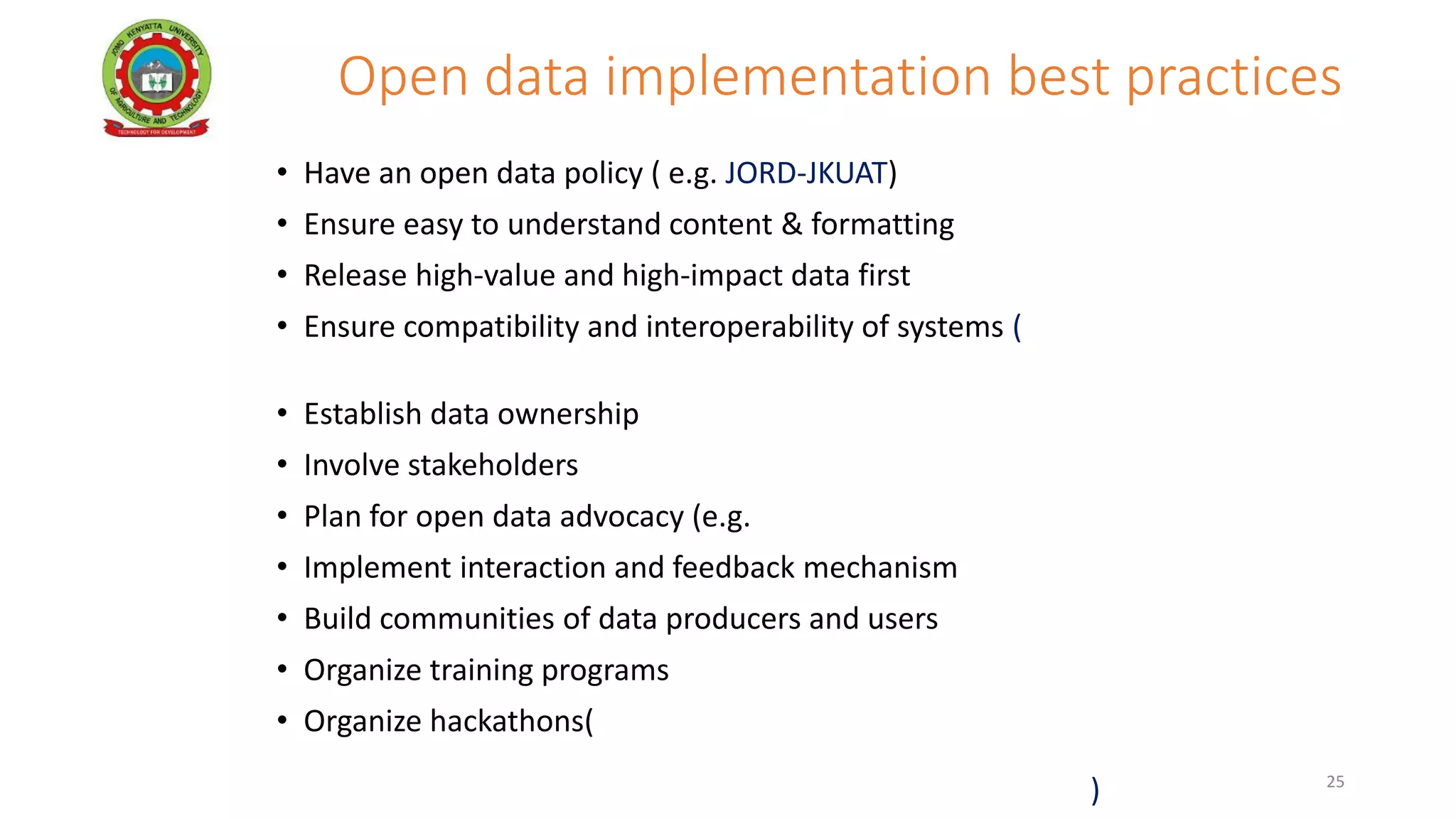 Open data implementation best practices
• Have an open data policy ( e.g. JORD-JKUAT)
• Ensure easy to understand content & formatting
• Release high-value and high-impact data first
• Ensure compatibility and interoperability of systems (e.g. Kenya
Health sector DHARC project –USAID/JKUAT)
• Establish data ownership
• Involve stakeholders
• Plan for open data advocacy (e.g. KALRO)
• Implement interaction and feedback mechanism
• Build communities of data producers and users
• Organize training programs
• Organize hackathons( eg CODATA, JAPAN ai AFRICA Project, IBM,
JKUAT, USAID have sponsored hackathon on Agriculture and Health
sector open data to promote innovations and data use in Kenya) 25
 