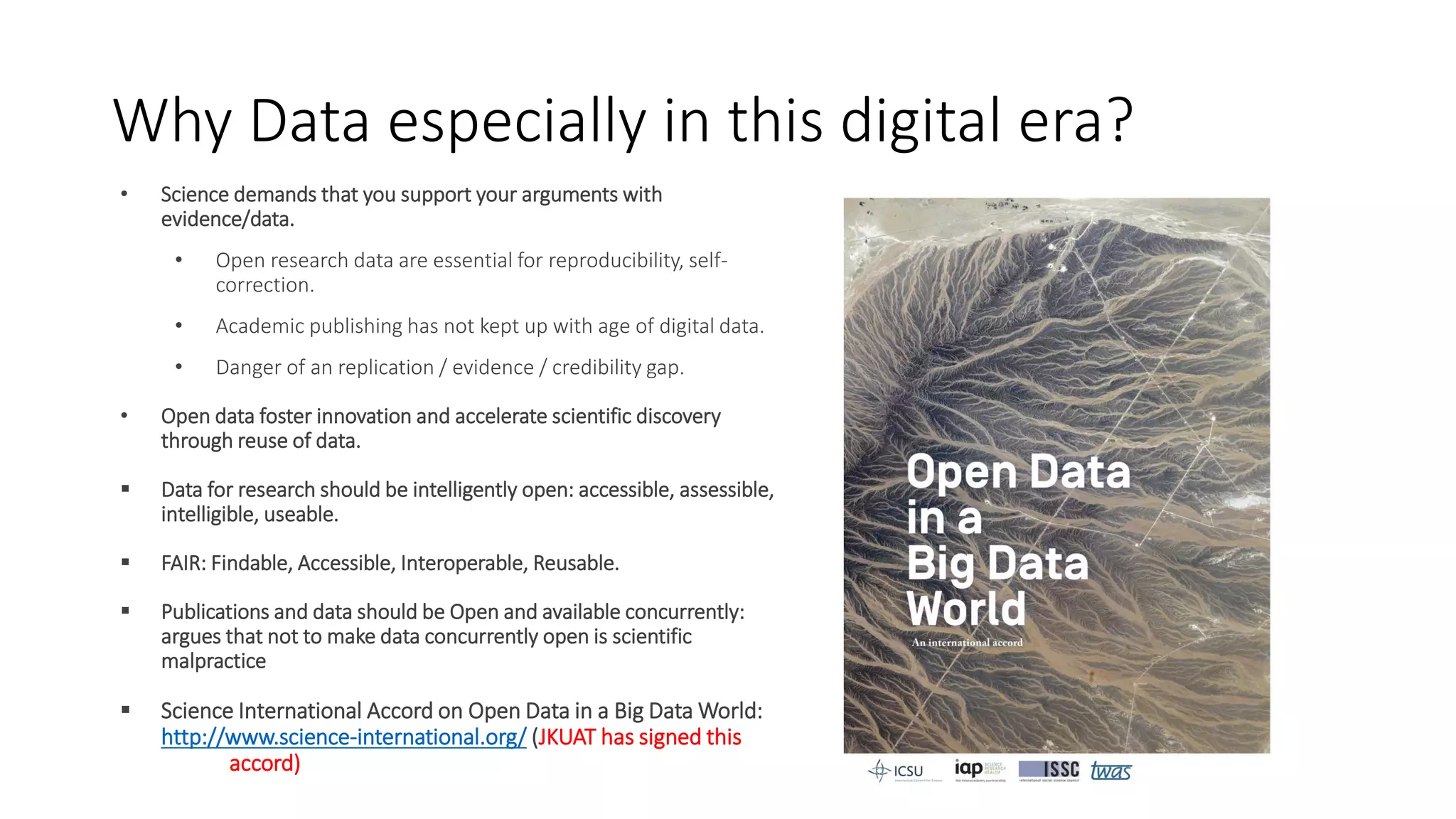 Why Data especially in this digital era?
• Science demands that you support your arguments with
evidence/data.
• Open research data are essential for reproducibility, self-
correction.
• Academic publishing has not kept up with age of digital data.
• Danger of an replication / evidence / credibility gap.
• Open data foster innovation and accelerate scientific discovery
through reuse of data.
 Data for research should be intelligently open: accessible, assessible,
intelligible, useable.
 FAIR: Findable, Accessible, Interoperable, Reusable.
 Publications and data should be Open and available concurrently:
argues that not to make data concurrently open is scientific
malpractice
 Science International Accord on Open Data in a Big Data World:
http://www.science-international.org/ (JKUAT has signed this
accord)
 