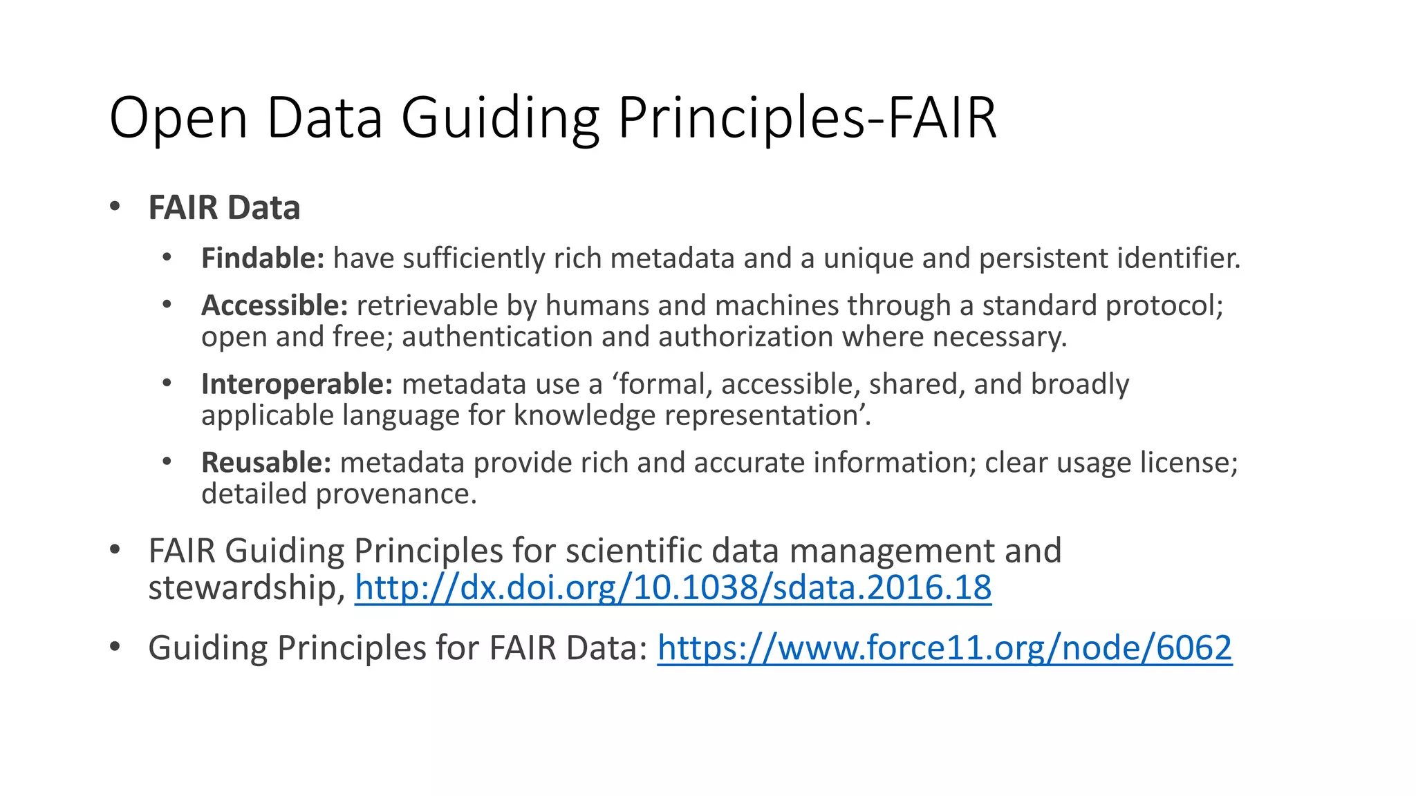 Open Data Guiding Principles-FAIR
• FAIR Data
• Findable: have sufficiently rich metadata and a unique and persistent identifier.
• Accessible: retrievable by humans and machines through a standard protocol;
open and free; authentication and authorization where necessary.
• Interoperable: metadata use a ‘formal, accessible, shared, and broadly
applicable language for knowledge representation’.
• Reusable: metadata provide rich and accurate information; clear usage license;
detailed provenance.
• FAIR Guiding Principles for scientific data management and
stewardship, http://dx.doi.org/10.1038/sdata.2016.18
• Guiding Principles for FAIR Data: https://www.force11.org/node/6062
 