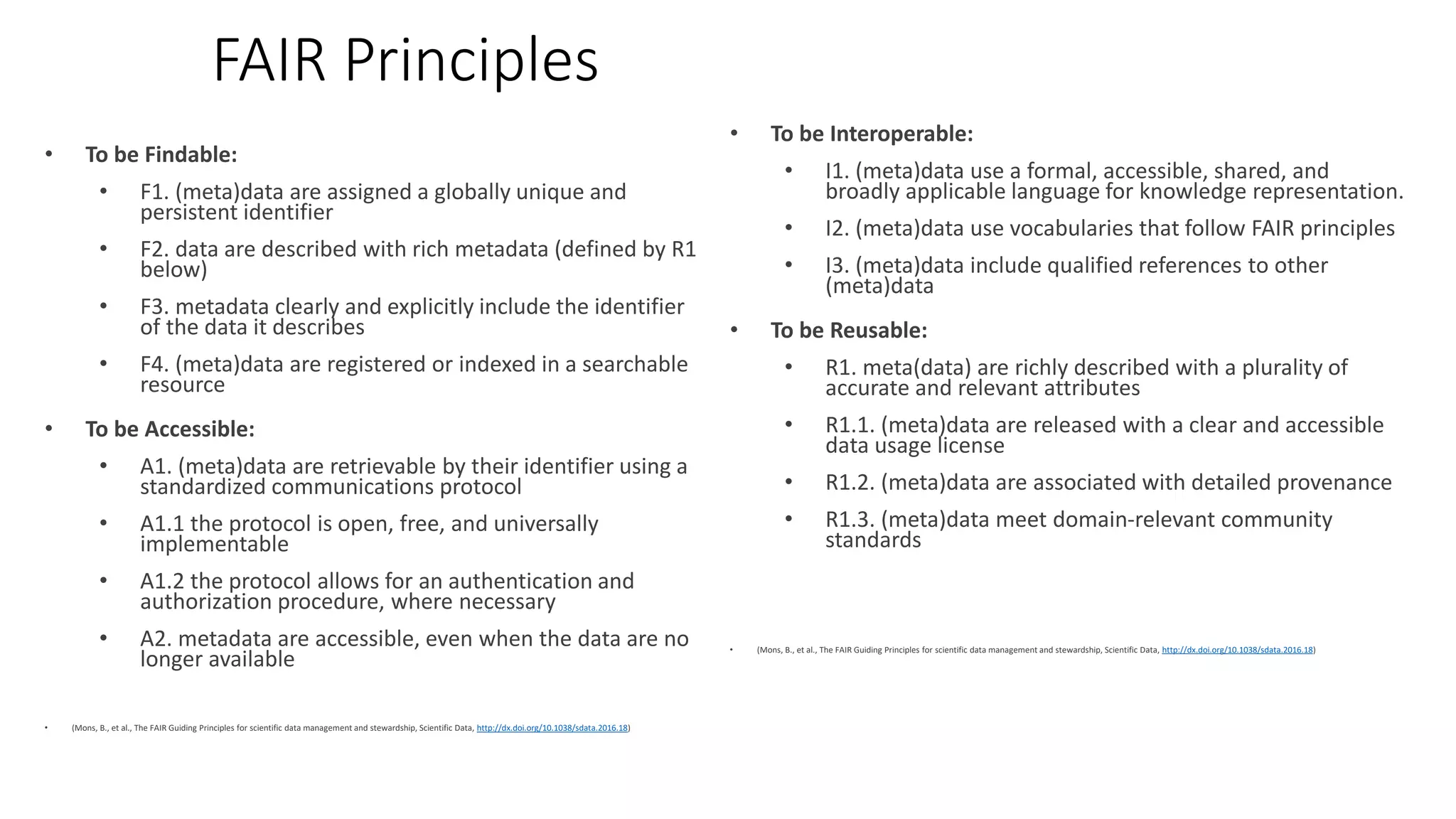 FAIR Principles
• To be Findable:
• F1. (meta)data are assigned a globally unique and
persistent identifier
• F2. data are described with rich metadata (defined by R1
below)
• F3. metadata clearly and explicitly include the identifier
of the data it describes
• F4. (meta)data are registered or indexed in a searchable
resource
• To be Accessible:
• A1. (meta)data are retrievable by their identifier using a
standardized communications protocol
• A1.1 the protocol is open, free, and universally
implementable
• A1.2 the protocol allows for an authentication and
authorization procedure, where necessary
• A2. metadata are accessible, even when the data are no
longer available
• (Mons, B., et al., The FAIR Guiding Principles for scientific data management and stewardship, Scientific Data, http://dx.doi.org/10.1038/sdata.2016.18)
• To be Interoperable:
• I1. (meta)data use a formal, accessible, shared, and
broadly applicable language for knowledge representation.
• I2. (meta)data use vocabularies that follow FAIR principles
• I3. (meta)data include qualified references to other
(meta)data
• To be Reusable:
• R1. meta(data) are richly described with a plurality of
accurate and relevant attributes
• R1.1. (meta)data are released with a clear and accessible
data usage license
• R1.2. (meta)data are associated with detailed provenance
• R1.3. (meta)data meet domain-relevant community
standards
• (Mons, B., et al., The FAIR Guiding Principles for scientific data management and stewardship, Scientific Data, http://dx.doi.org/10.1038/sdata.2016.18)
 