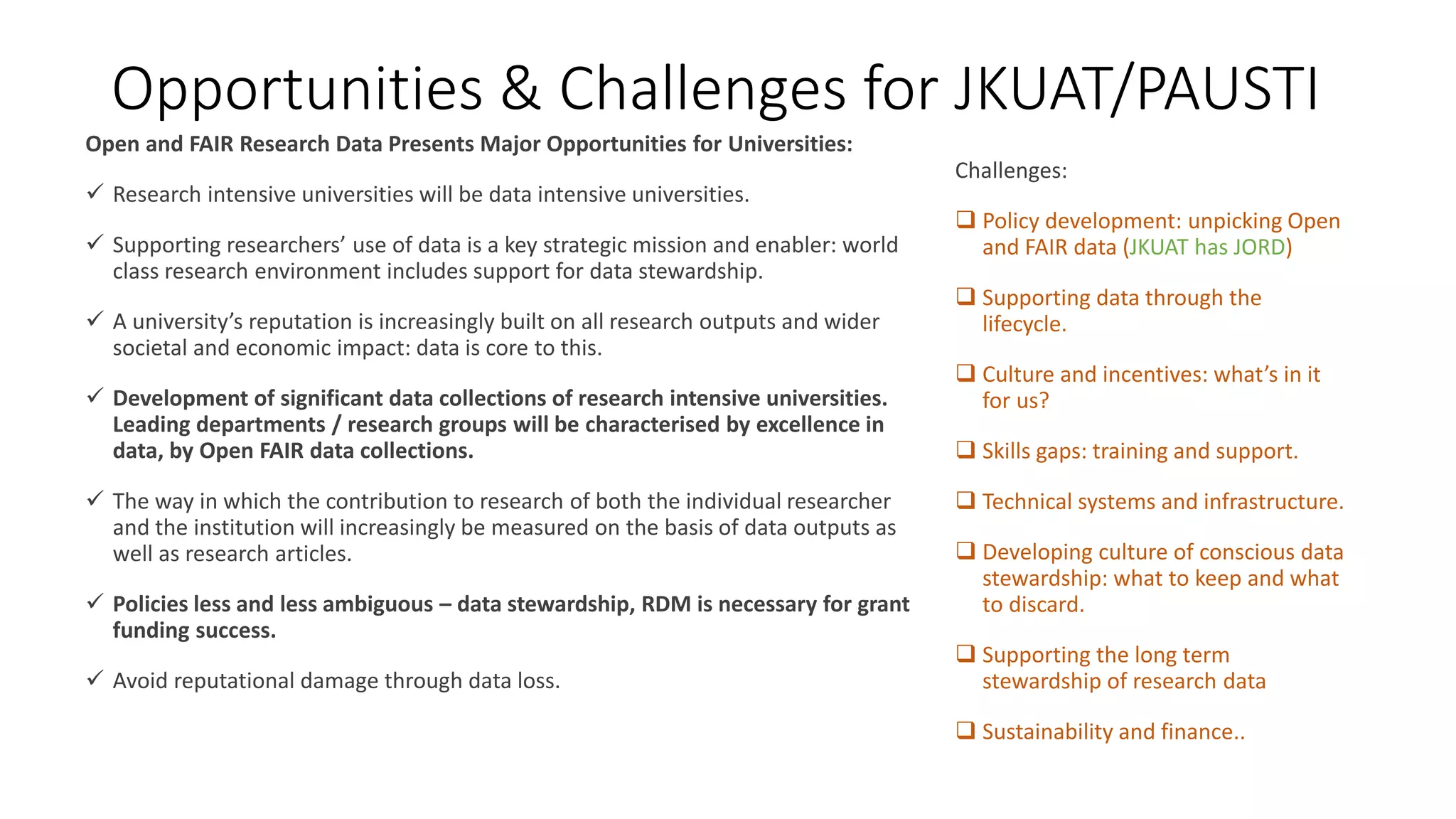 Opportunities & Challenges for JKUAT/PAUSTI
Open and FAIR Research Data Presents Major Opportunities for Universities:
 Research intensive universities will be data intensive universities.
 Supporting researchers’ use of data is a key strategic mission and enabler: world
class research environment includes support for data stewardship.
 A university’s reputation is increasingly built on all research outputs and wider
societal and economic impact: data is core to this.
 Development of significant data collections of research intensive universities.
Leading departments / research groups will be characterised by excellence in
data, by Open FAIR data collections.
 The way in which the contribution to research of both the individual researcher
and the institution will increasingly be measured on the basis of data outputs as
well as research articles.
 Policies less and less ambiguous – data stewardship, RDM is necessary for grant
funding success.
 Avoid reputational damage through data loss.
Challenges:
 Policy development: unpicking Open
and FAIR data (JKUAT has JORD)
 Supporting data through the
lifecycle.
 Culture and incentives: what’s in it
for us?
 Skills gaps: training and support.
 Technical systems and infrastructure.
 Developing culture of conscious data
stewardship: what to keep and what
to discard.
 Supporting the long term
stewardship of research data
 Sustainability and finance..
 