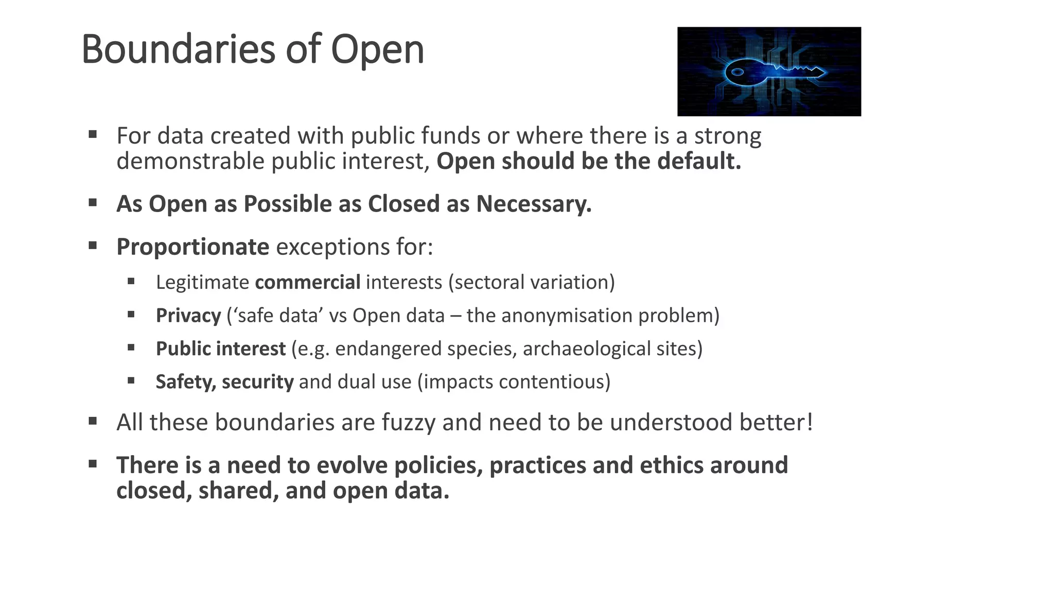 Boundaries of Open
 For data created with public funds or where there is a strong
demonstrable public interest, Open should be the default.
 As Open as Possible as Closed as Necessary.
 Proportionate exceptions for:
 Legitimate commercial interests (sectoral variation)
 Privacy (‘safe data’ vs Open data – the anonymisation problem)
 Public interest (e.g. endangered species, archaeological sites)
 Safety, security and dual use (impacts contentious)
 All these boundaries are fuzzy and need to be understood better!
 There is a need to evolve policies, practices and ethics around
closed, shared, and open data.
 